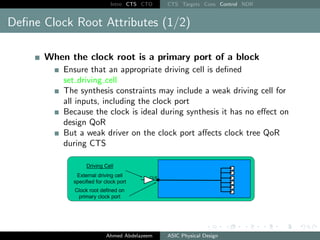 Intro CTS CTO CTS Targets Cons Control NDR
Define Clock Root Attributes (1/2)
When the clock root is a primary port of a block
Ensure that an appropriate driving cell is defined
set driving cell
The synthesis constraints may include a weak driving cell for
all inputs, including the clock port
Because the clock is ideal during synthesis it has no effect on
design QoR
But a weak driver on the clock port affects clock tree QoR
during CTS
Ahmed Abdelazeem ASIC Physical Design
 