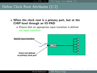 Intro CTS CTO CTS Targets Cons Control NDR
Define Clock Root Attributes (2/2)
When the clock root is a primary port, but at the
CHIP-level through an IO-PAD
Ensure that an appropriate input transition is defined
set input transition
Ahmed Abdelazeem ASIC Physical Design
 