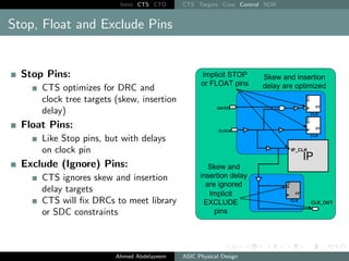 Intro CTS CTO CTS Targets Cons Control NDR
Stop, Float and Exclude Pins
Stop Pins:
CTS optimizes for DRC and
clock tree targets (skew, insertion
delay)
Float Pins:
Like Stop pins, but with delays
on clock pin
Exclude (Ignore) Pins:
CTS ignores skew and insertion
delay targets
CTS will fix DRCs to meet library
or SDC constraints
Ahmed Abdelazeem ASIC Physical Design
 