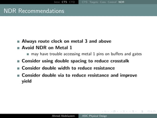 Intro CTS CTO CTS Targets Cons Control NDR
NDR Recommendations
Always route clock on metal 3 and above
Avoid NDR on Metal 1
may have trouble accessing metal 1 pins on buffers and gates
Consider using double spacing to reduce crosstalk
Consider double width to reduce resistance
Consider double via to reduce resistance and improve
yield
Ahmed Abdelazeem ASIC Physical Design
 