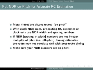 Intro CTS CTO CTS Targets Cons Control NDR
Put NDR on Pitch for Accurate RC Estimation
Metal traces are always routed “on pitch”
With clock NDR rules, pre-routing RC estimates of
clock nets use NDR width and spacing numbers
If NDR [spacing + width] numbers are not integer
multiples of pitch (i.e. off-pitch), timing estimates
pre-route may not correlate well with post-route timing
Make sure your NDR numbers are on pitch!
Ahmed Abdelazeem ASIC Physical Design
 