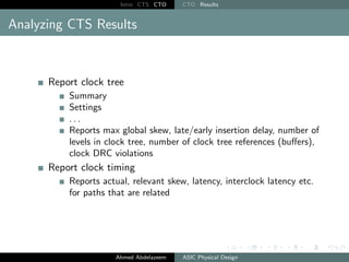 Intro CTS CTO CTO Results
Analyzing CTS Results
Report clock tree
Summary
Settings
. . .
Reports max global skew, late/early insertion delay, number of
levels in clock tree, number of clock tree references (buffers),
clock DRC violations
Report clock timing
Reports actual, relevant skew, latency, interclock latency etc.
for paths that are related
Ahmed Abdelazeem ASIC Physical Design
 