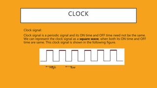 CLOCK
Clock signal:
Clock signal is a periodic signal and its ON time and OFF time need not be the same.
We can represent the clock signal as a square wave, when both its ON time and OFF
time are same. This clock signal is shown in the following figure.
High low
 