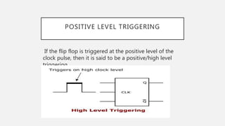POSITIVE LEVEL TRIGGERING
If the flip flop is triggered at the positive level of the
clock pulse, then it is said to be a positive/high level
triggering.
 