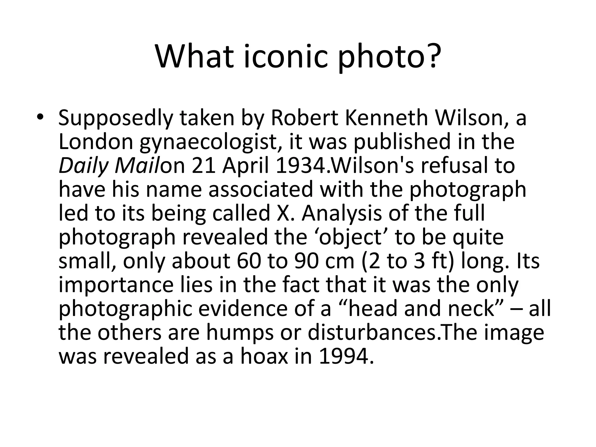 What iconic photo?Supposedly taken by Robert Kenneth Wilson, a London gynaecologist, it was published in the Daily Mailon 21 April 1934.Wilson's refusal to have his name associated with the photograph led to its being called X. Analysis of the full photograph revealed the ‘object’ to be quite small, only about 60 to 90 cm (2 to 3 ft) long. Its importance lies in the fact that it was the only photographic evidence of a “head and neck” – all the others are humps or disturbances.The image was revealed as a hoax in 1994.