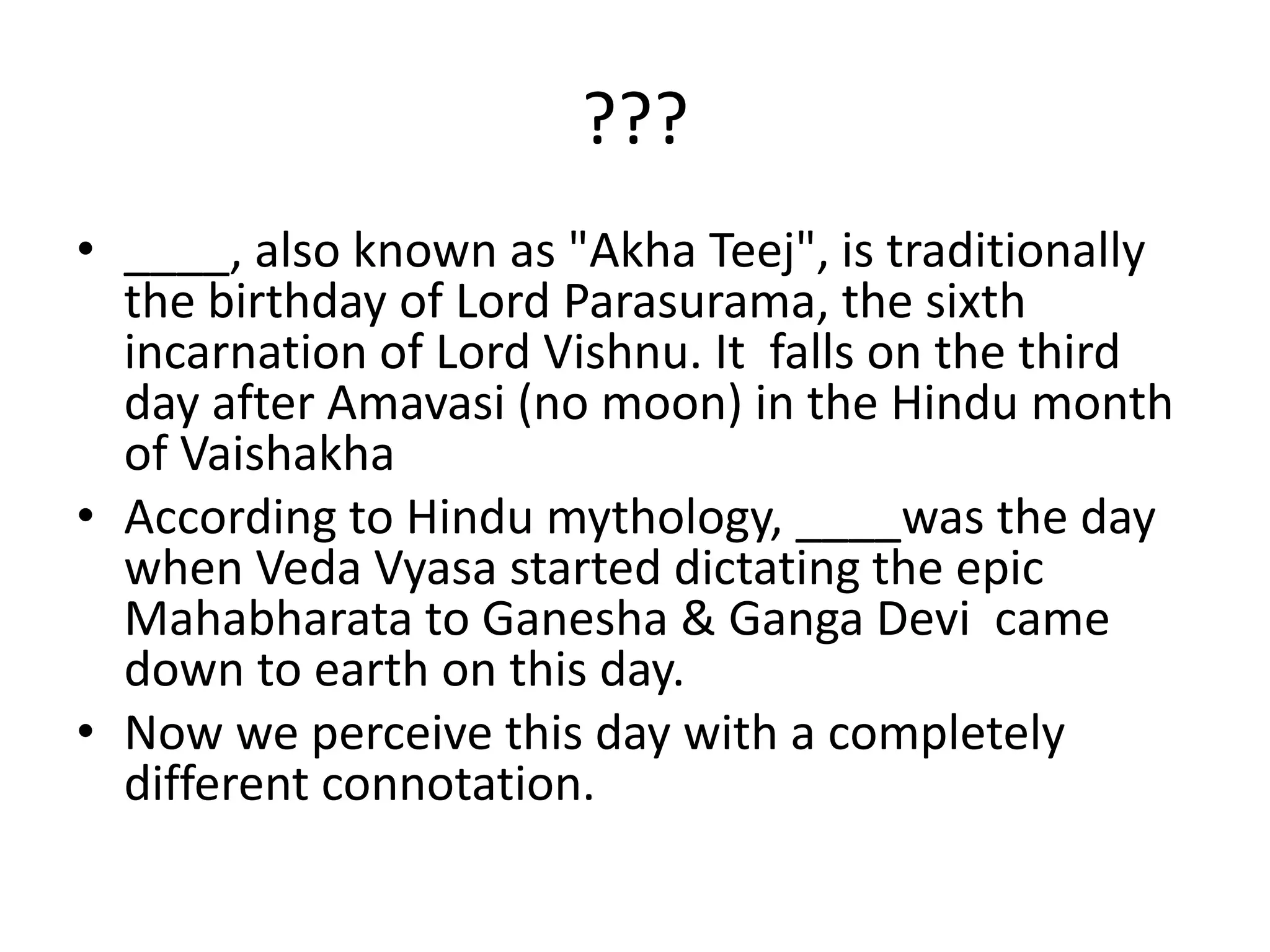 ???____, also known as "AkhaTeej", is traditionally the birthday of Lord Parasurama, the sixth incarnation of Lord Vishnu. It  falls on the third day after Amavasi (no moon) in the Hindu month of VaishakhaAccording to Hindu mythology, ____was the day when Veda Vyasa started dictating the epic Mahabharata to Ganesha & Ganga Devi  came down to earth on this day. Now we perceive this day with a completely different connotation.