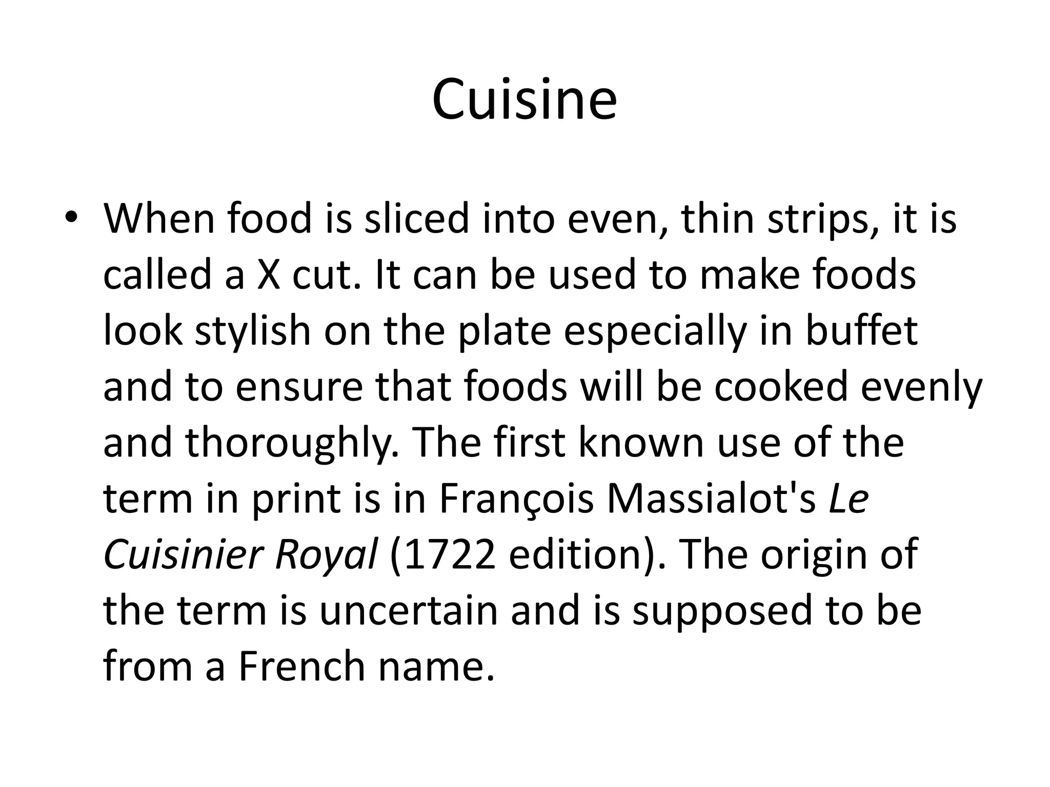CuisineWhen food is sliced into even, thin strips, it is called a X cut. It can be used to make foods look stylish on the plate especially in buffet and to ensure that foods will be cooked evenly and thoroughly. The first known use of the term in print is in François Massialot'sLe Cuisinier Royal (1722 edition). The origin of the term is uncertain and is supposed to be from a French name.