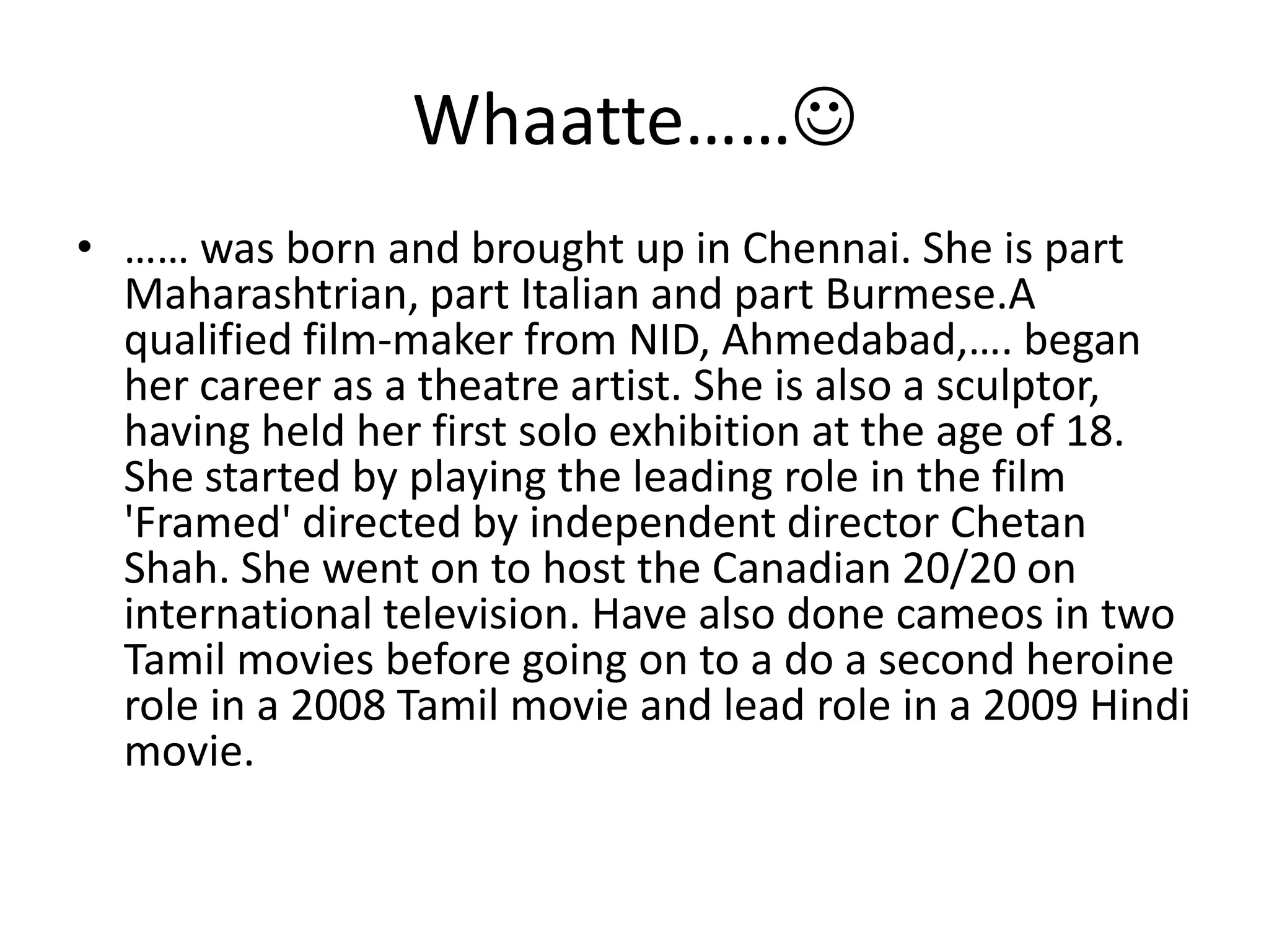 Whaatte………… was born and brought up in Chennai. She is part Maharashtrian, part Italian and part Burmese.A qualified film-maker from NID, Ahmedabad,…. began her career as a theatre artist. She is also a sculptor, having held her first solo exhibition at the age of 18. She started by playing the leading role in the film 'Framed' directed by independent director Chetan Shah. She went on to host the Canadian 20/20 on international television. Have also done cameos in two Tamil movies before going on to a do a second heroine role in a 2008 Tamil movie and lead role in a 2009 Hindi movie.