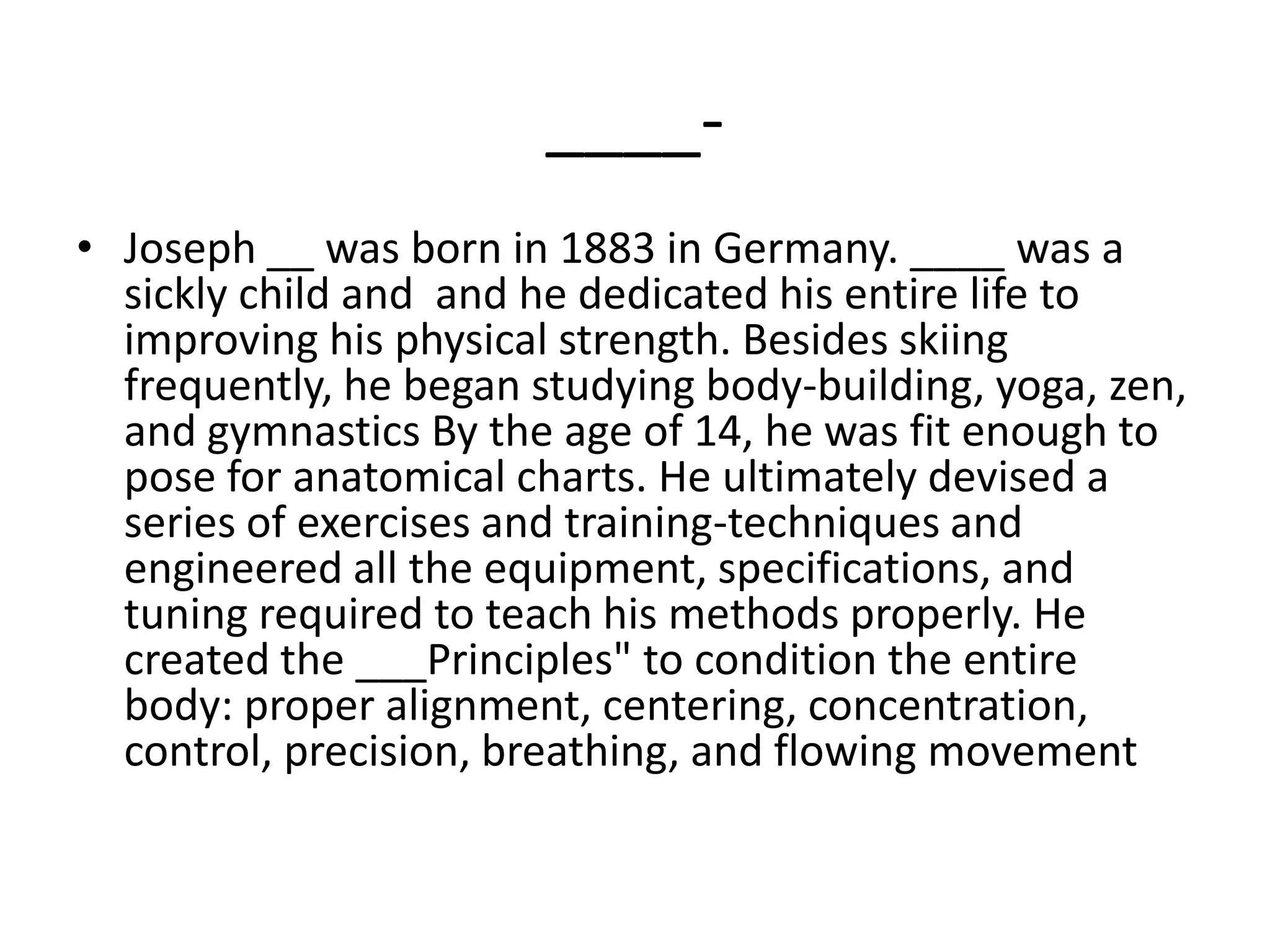 ____-Joseph __ was born in 1883 in Germany. ____ was a sickly child and  and he dedicated his entire life to improving his physical strength. Besides skiing frequently, he began studying body-building, yoga, zen, and gymnastics By the age of 14, he was fit enough to pose for anatomical charts. He ultimately devised a series of exercises and training-techniques and engineered all the equipment, specifications, and tuning required to teach his methods properly. He created the ___Principles" to condition the entire body: proper alignment, centering, concentration, control, precision, breathing, and flowing movement