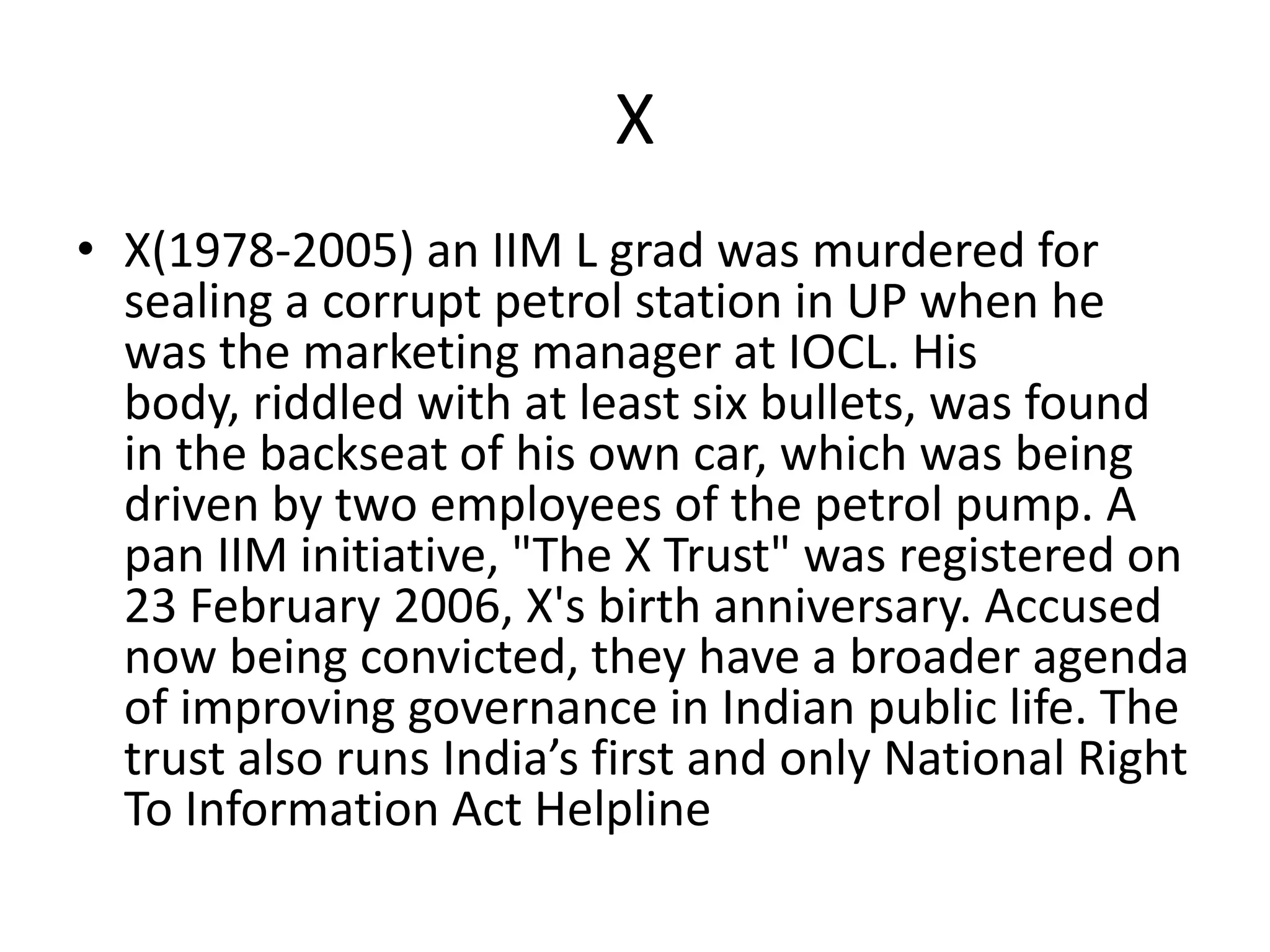 XX(1978-2005) an IIM L grad was murdered for sealing a corrupt petrol station in UP when he was the marketing manager at IOCL. His body, riddled with at least six bullets, was found in the backseat of his own car, which was being driven by two employees of the petrol pump. A pan IIM initiative, "The X Trust" was registered on 23 February 2006, X's birth anniversary. Accused now being convicted, they have a broader agenda of improving governance in Indian public life. The trust also runs India’s first and only National Right To Information Act Helpline 