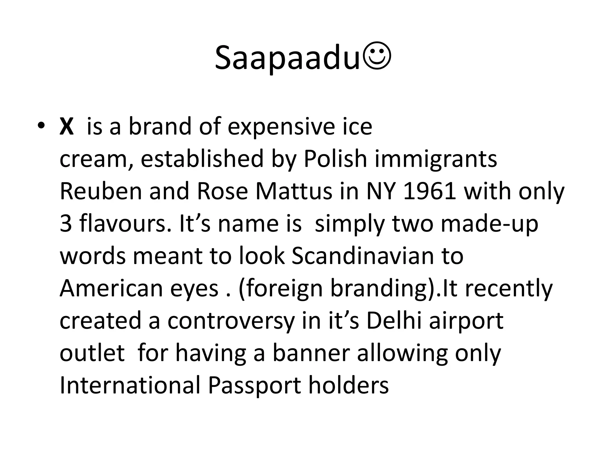 SaapaaduX  is a brand of expensive ice cream, established by Polish immigrants Reuben and Rose Mattus in NY 1961 with only 3 flavours. It’s name is  simply two made-up words meant to look Scandinavian to American eyes . (foreign branding).It recently created a controversy in it’s Delhi airport outlet  for having a banner allowing only International Passport holders