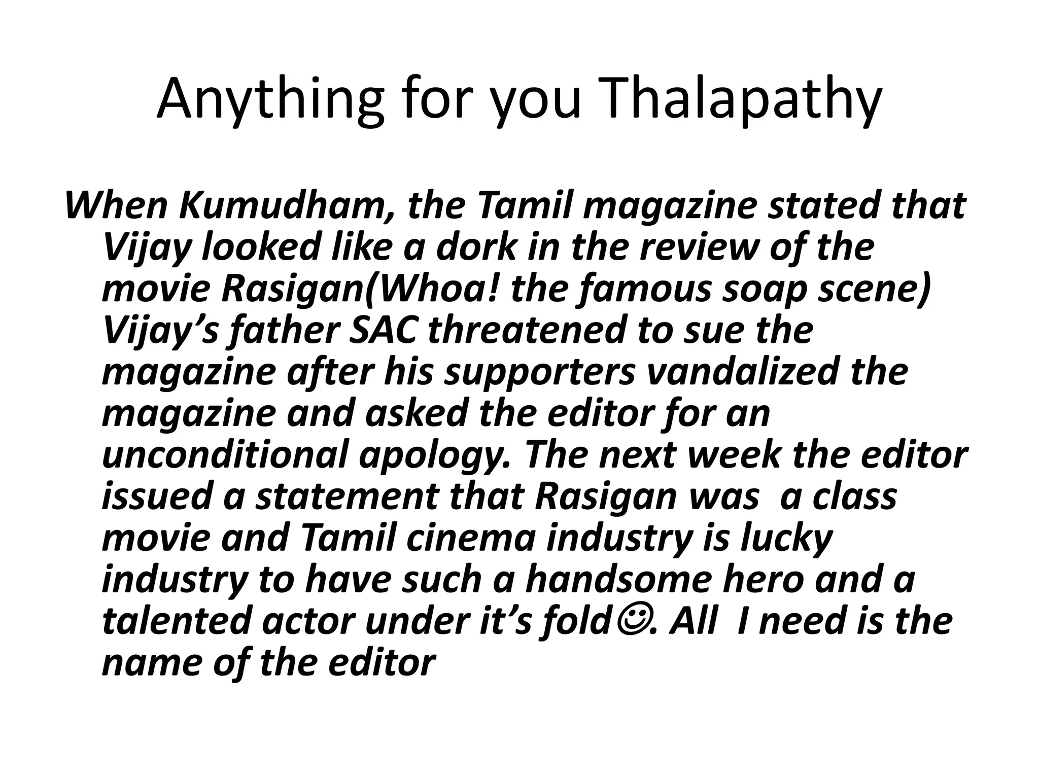 Anything for you ThalapathyWhen Kumudham, the Tamil magazine stated that Vijay looked like a dork in the review of the movie Rasigan(Whoa! the famous soap scene) Vijay’s father SAC threatened to sue the magazine after his supporters vandalized the magazine and asked the editor for an unconditional apology. The next week the editor issued a statement that Rasigan was  a class movie and Tamil cinema industry is lucky industry to have such a handsome hero and a talented actor under it’s fold. All  I need is the name of the editor