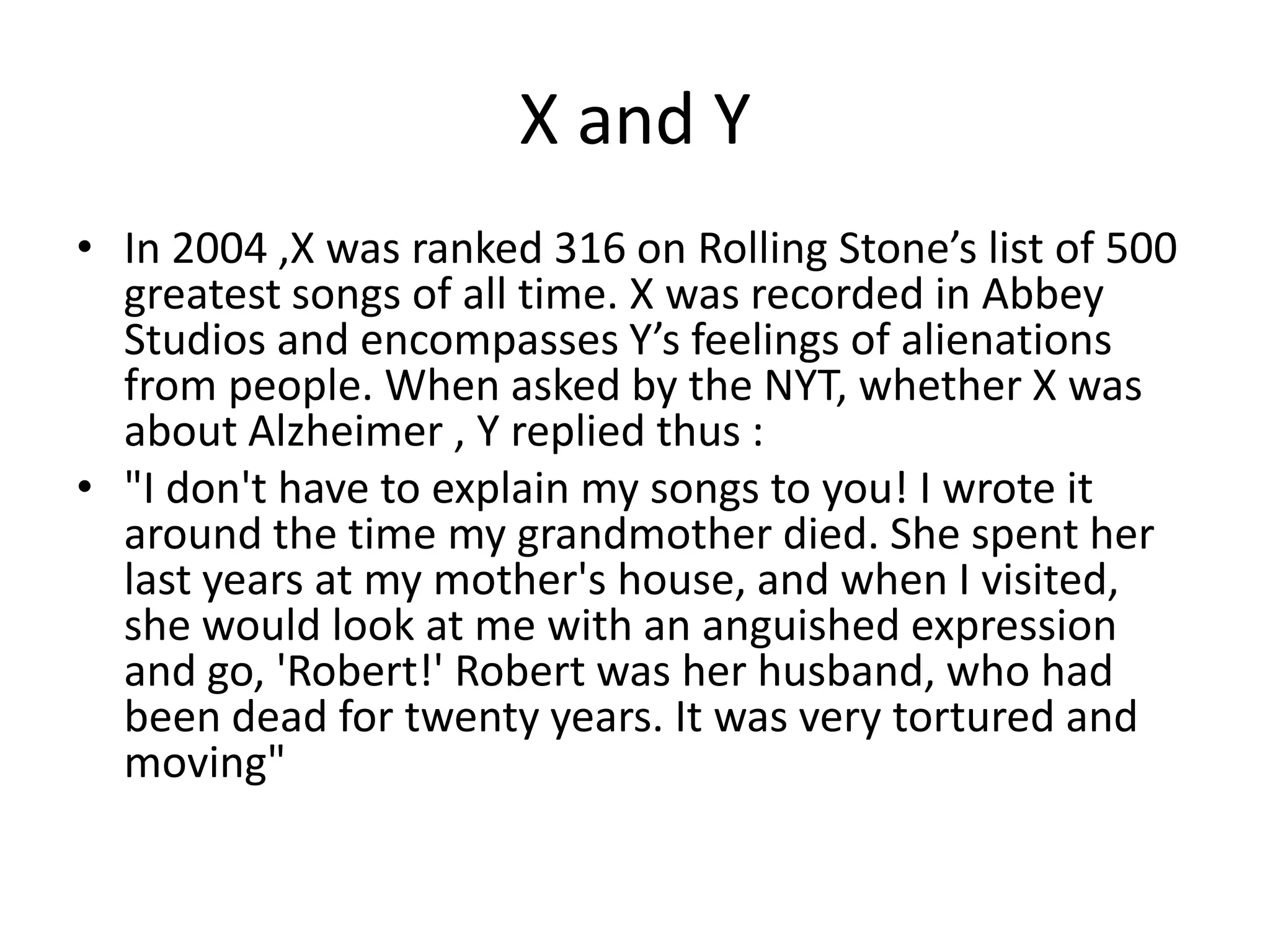 X and YIn 2004 ,X was ranked 316 on Rolling Stone’s list of 500 greatest songs of all time. X was recorded in Abbey Studios and encompasses Y’s feelings of alienations from people. When asked by the NYT, whether X was about Alzheimer , Y replied thus :"I don't have to explain my songs to you! I wrote it around the time my grandmother died. She spent her last years at my mother's house, and when I visited, she would look at me with an anguished expression and go, 'Robert!' Robert was her husband, who had been dead for twenty years. It was very tortured and moving"