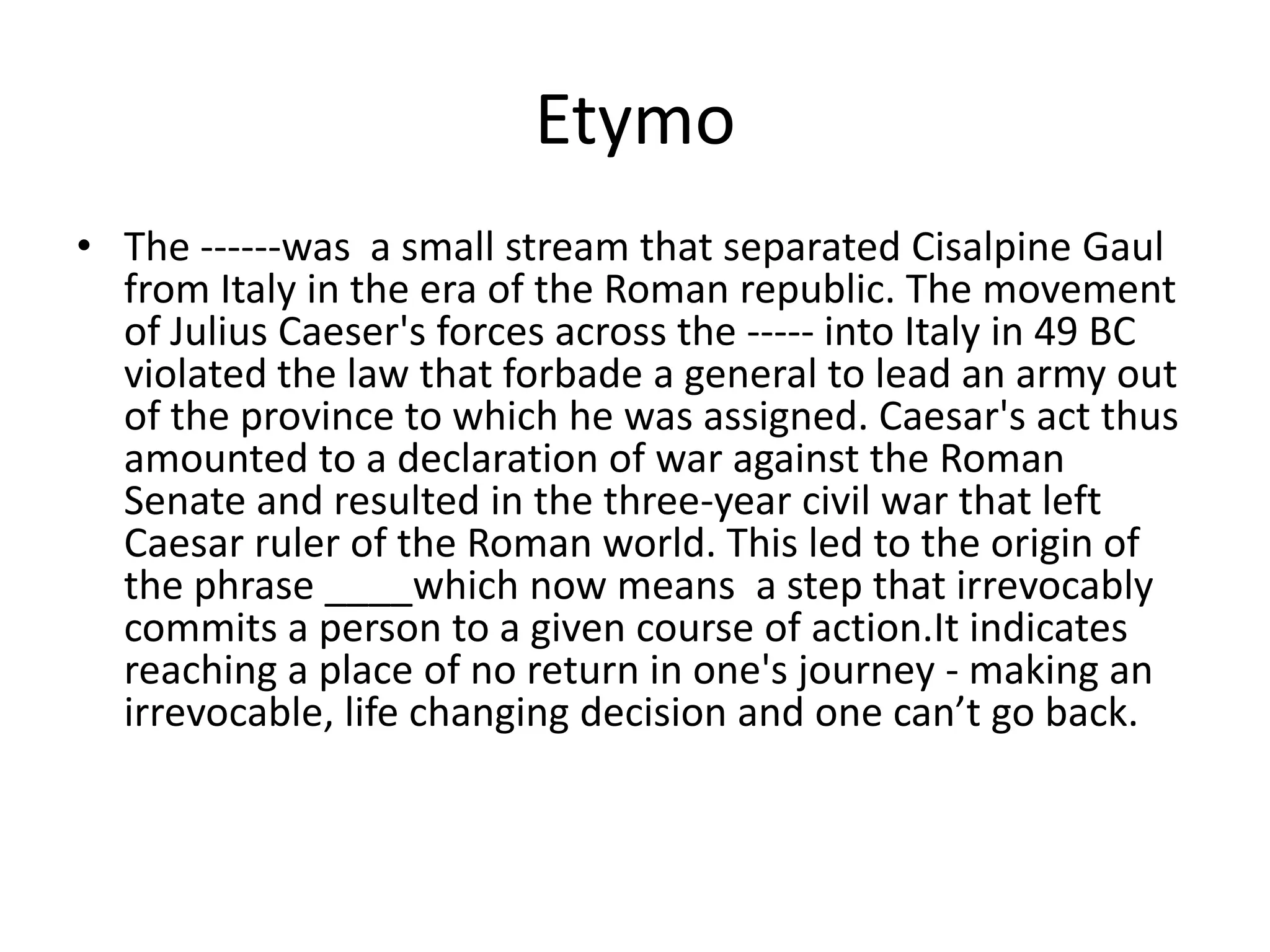 EtymoThe ------was  a small stream that separated Cisalpine Gaul from Italy in the era of the Roman republic. The movement of Julius Caeser's forces across the ----- into Italy in 49 BC violated the law that forbade a general to lead an army out of the province to which he was assigned. Caesar's act thus amounted to a declaration of war against the Roman Senate and resulted in the three-year civil war that left Caesar ruler of the Roman world. This led to the origin of the phrase ____which now means  a step that irrevocably commits a person to a given course of action.It indicates reaching a place of no return in one's journey - making an irrevocable, life changing decision and one can’t go back. 