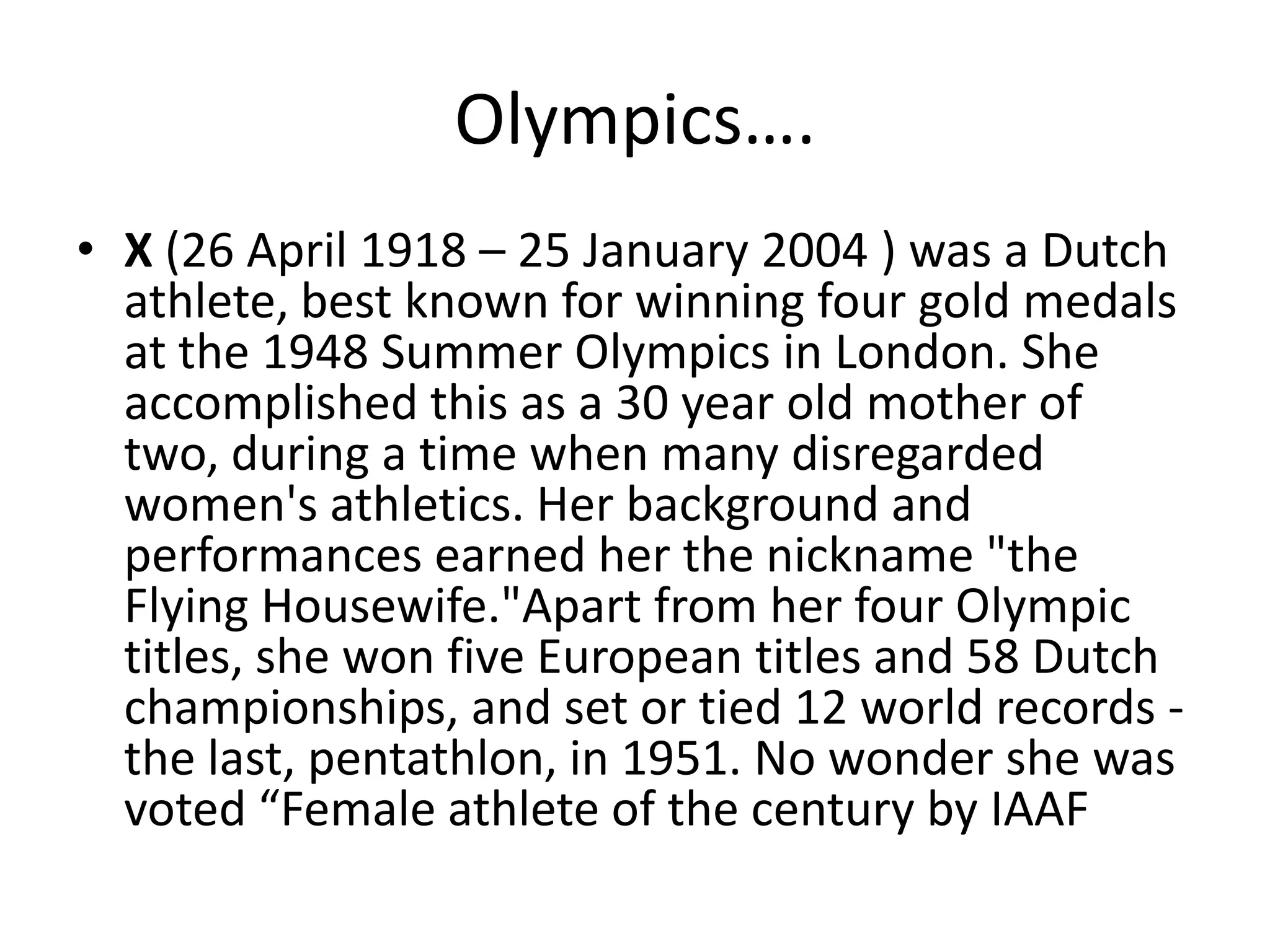 Olympics….X (26 April 1918 – 25 January 2004 ) was a Dutch athlete, best known for winning four gold medals at the 1948 Summer Olympics in London. She accomplished this as a 30 year old mother of two, during a time when many disregarded women's athletics. Her background and performances earned her the nickname "the Flying Housewife."Apart from her four Olympic titles, she won five European titles and 58 Dutch championships, and set or tied 12 world records - the last, pentathlon, in 1951. No wonder she was voted “Female athlete of the century by IAAF