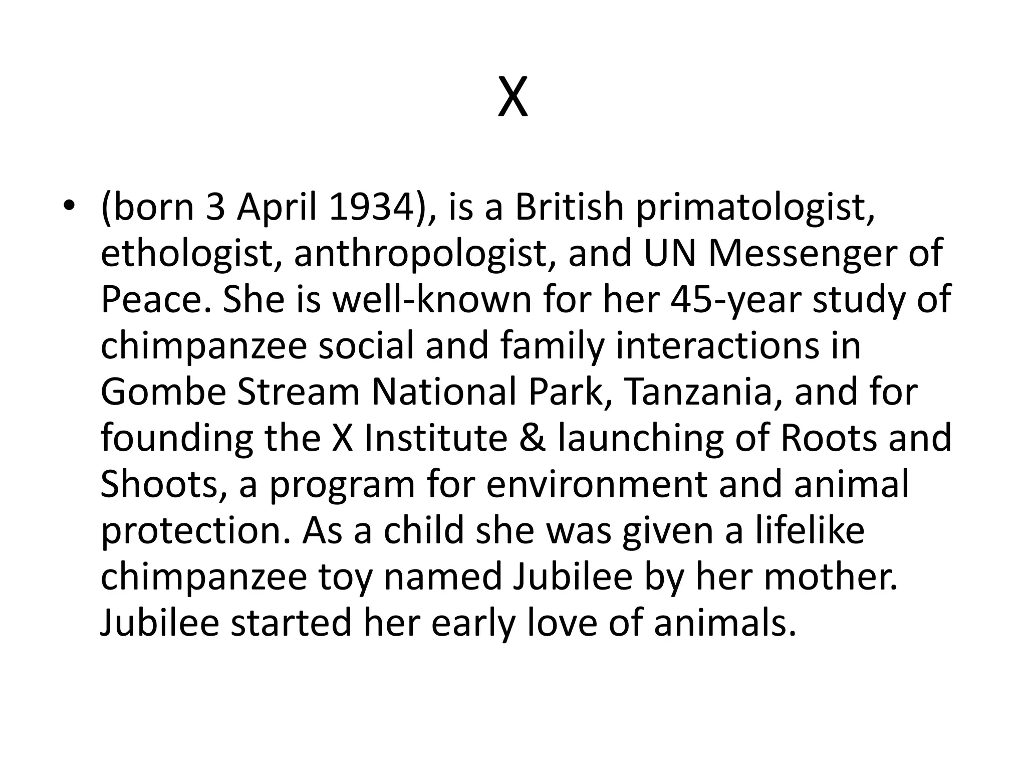 X(born 3 April 1934), is a British primatologist, ethologist, anthropologist, and UN Messenger of Peace. She is well-known for her 45-year study of chimpanzee social and family interactions in Gombe Stream National Park, Tanzania, and for founding the X Institute & launching of Roots and Shoots, a program for environment and animal protection. As a child she was given a lifelike chimpanzee toy named Jubilee by her mother. Jubilee started her early love of animals. 
