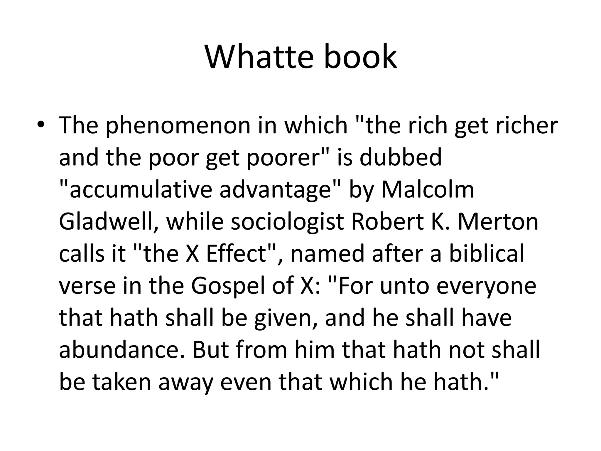Whatte bookThe phenomenon in which "the rich get richer and the poor get poorer" is dubbed "accumulative advantage" by Malcolm Gladwell, while sociologist Robert K. Merton calls it "the X Effect", named after a biblical verse in the Gospel of X: "For unto everyone that hath shall be given, and he shall have abundance. But from him that hath not shall be taken away even that which he hath."