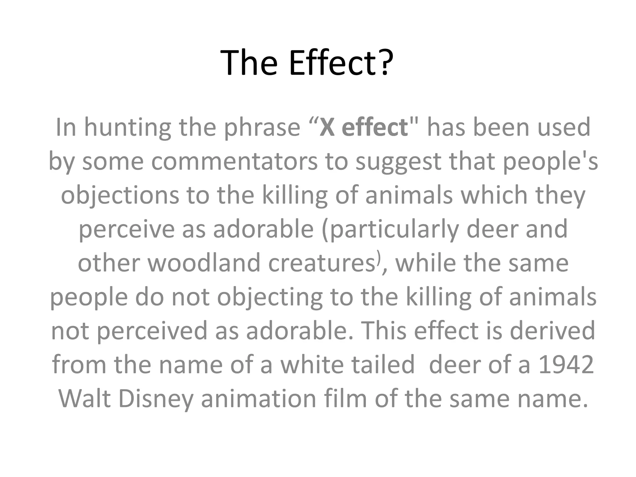 The Effect?In hunting the phrase “X effect" has been used by some commentators to suggest that people's objections to the killing of animals which they perceive as adorable (particularly deer and other woodland creatures), while the same people do not objecting to the killing of animals not perceived as adorable. This effect is derived from the name of a white tailed  deer of a 1942 Walt Disney animation film of the same name.