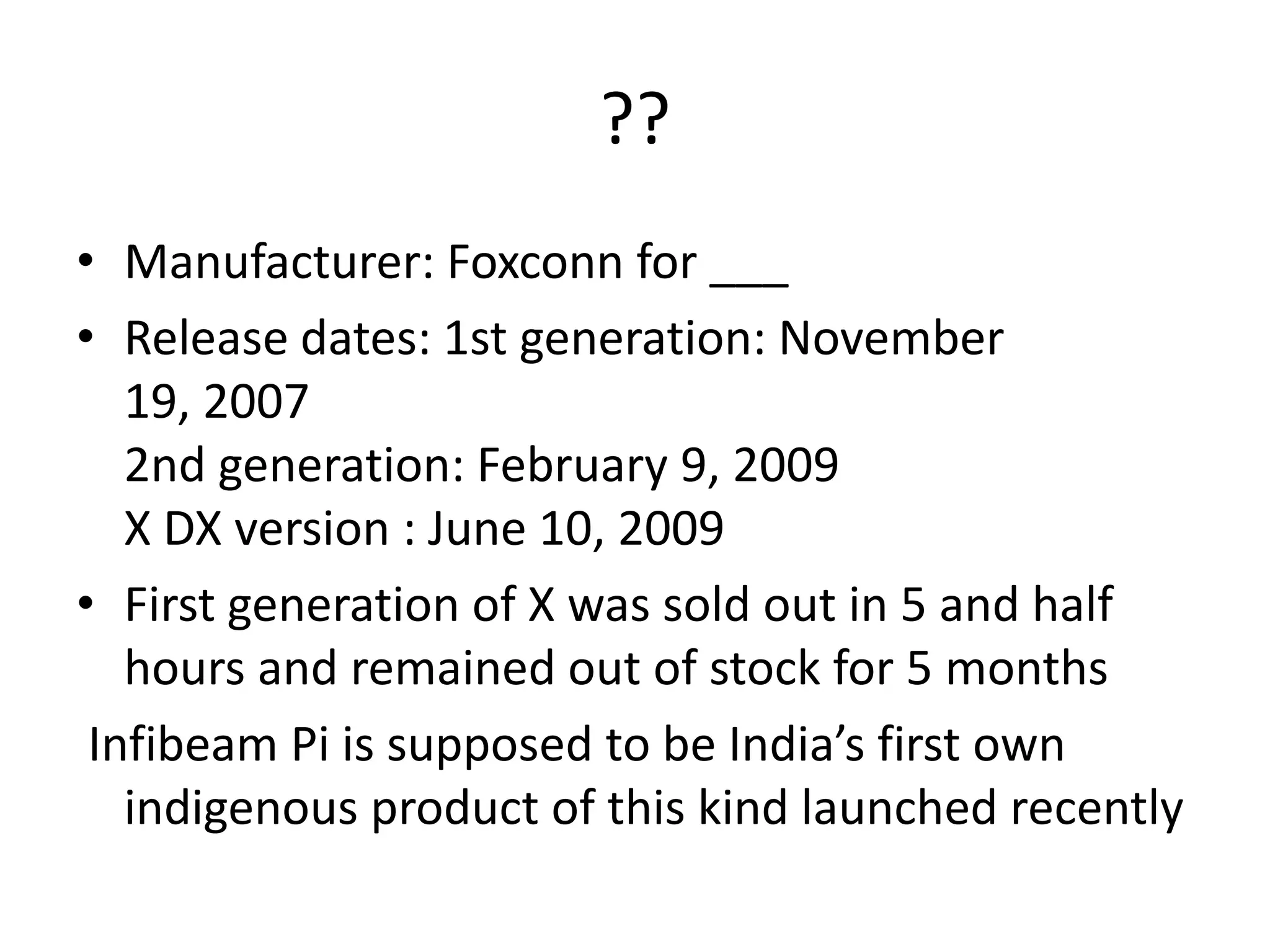 ??Manufacturer: Foxconn for ___Release dates: 1st generation: November 19, 2007 2nd generation: February 9, 2009X DX version : June 10, 2009First generation of X was sold out in 5 and half hours and remained out of stock for 5 monthsInfibeam Pi is supposed to be India’s first own indigenous product of this kind launched recently