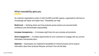 ©2016 CLOCKWORK 13
As customer expectations evolve in both the B2C and B2C spaces, organizations will have to
increasingly set higher and higher bars. Traceability can help:
Build trust — Verifying where and how products across sectors are sourced builds
conﬁdence and demonstrates responsibility.
Increase transparency — It increases sight lines into your process and products.
Grow engagement — It creates opportunities for your customers to engage with you around
information that beneﬁts them.
Optimize — Businesses can implement traceability for internal process and to acquire
information about their products lifecycle, and learn from all that data.
What traceability gets you
 