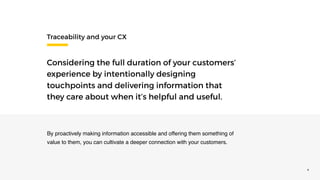 ©2016 CLOCKWORK 4
Traceability and your CX
Considering the full duration of your customers’
experience by intentionally designing
touchpoints and delivering information that
they care about when it’s helpful and useful.
By proactively making information accessible and offering them something of
value to them, you can cultivate a deeper connection with your customers.
 