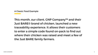 ©2016 CLOCKWORK 5
A Classic Food Example
This month, our client, GNP Company™ and their
Just BARE® brand of chicken, launched a new
traceability experience. It allows their customers
to enter a simple code found on-pack to ﬁnd out
where their chicken was raised and meet a few of
the Just BARE family farmers.
 