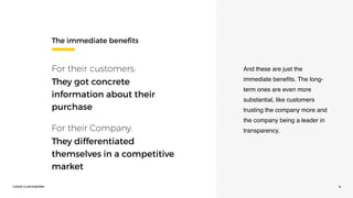 ©2016 CLOCKWORK 6
The immediate beneﬁts
For their customers: 
They got concrete
information about their
purchase
For their Company: 
They differentiated
themselves in a competitive
market
And these are just the
immediate beneﬁts. The long-
term ones are even more
substantial, like customers
trusting the company more and
the company being a leader in
transparency.
 
