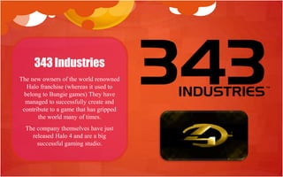 343 Industries
The new owners of the world renowned
  Halo franchise (whereas it used to
 belong to Bungie games) They have
  managed to successfully create and
 contribute to a game that has gripped
       the world many of times.
  The company themselves have just
    released Halo 4 and are a big
      successful gaming studio.
 