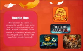 Double Fine
   Double Fine are the number one
company that are able to create games
 that test a persons imagination, and
breaks so many „off-the-wall‟ factors.
Creators of Psychonauts, Stacking and
 Brutal Legend, games that have odd
  ideas, but are executed stunningly.
 