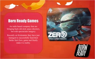 Born Ready Games
   An indie based company that are
bringing back old style space shooters,
     but with spectacular imagery.
Recently on Kickstarter they have just
 managed to successfully fund their
 Strike Suit Zero, game and finally
          make it a reality.
 