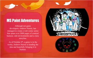 MS Paint Adventures
          Although not game
   developers, Andrew Hussie, has
managed to create a web comic series
that spans over 5000 pages of comical
humour, odd environments and a crazy
              storyline.
 As of October 4th, a game is in the
works, Andrew Hussie is heading the
  idea and hopefully bringing it to
             fruition.
 