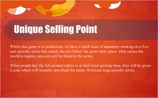 Unique Selling Point
Whilst this game is in production, we have a small team of animators working on a five
part episodic series that details the plot before the game takes place, what causes the
world to rupture, answers will be found in the series.

When people buy the full product online or at their local gaming shop, they will be given
a code which will instantly download the entire 30 minute long episodic series.
 