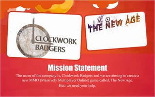 Mission Statement
The name of the company is, Clockwork Badgers and we are aiming to create a
   new MMO (Massively Multiplayer Online) game called, The New Age.
                         But, we need your help.
 