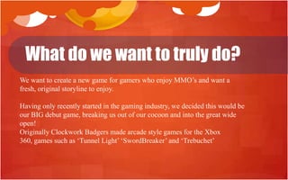 What do we want to truly do?
We want to create a new game for gamers who enjoy MMO‟s and want a
fresh, original storyline to enjoy.

Having only recently started in the gaming industry, we decided this would be
our BIG debut game, breaking us out of our cocoon and into the great wide
open!
Originally Clockwork Badgers made arcade style games for the Xbox
360, games such as „Tunnel Light‟ „SwordBreaker‟ and „Trebuchet‟
 