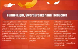 Tunnel Light, SwordBreaker and Trebuchet
Tunnel Light was a first person     SwordBreaker let players      Trebuchet is a comedy
survival horror game, it lasted     forge thousands of blades     based „Crash the Castle‟
two (2) hours and required the      out of the planet‟s ores,     style game, you, the player
player to face his/her fears that   minerals and crystals. But,   were tasked with wreaking
they would have to type into the    once you created said         havoc on multiple
game‟s “Fear Finder” bucket,        blades, you would equip       settlements, kingdoms, fores
And generate a tunnel system        them to your warriors and     ts and mountains, with a
that would adapt to the player‟s    do battle with other          catapult angering the people
worst fears.                        players!                      and wildlife of the
                                                                  world, just so you can have
                                                                  a laugh, really.
 