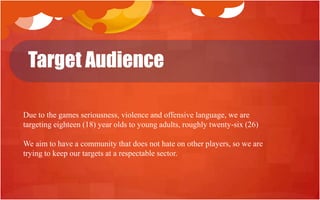 Target Audience

Due to the games seriousness, violence and offensive language, we are
targeting eighteen (18) year olds to young adults, roughly twenty-six (26)

We aim to have a community that does not hate on other players, so we are
trying to keep our targets at a respectable sector.
 