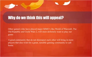 Why do we think this will appeal?

Other gamers who have played major MMO‟s like World of Warcraft, The
Old Republic and Guild Wars 2, will most definitely want to play our
game.

A good community that do not disrespect each other will bring in more
players that also wish for a great, sensible gaming community to call
home.
 