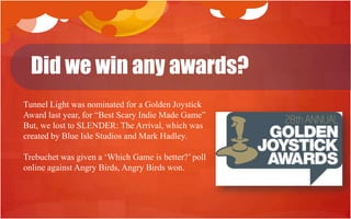 Did we win any awards?
Tunnel Light was nominated for a Golden Joystick
Award last year, for “Best Scary Indie Made Game”
But, we lost to SLENDER: The Arrival, which was
created by Blue Isle Studios and Mark Hadley.

Trebuchet was given a „Which Game is better?‟ poll
online against Angry Birds, Angry Birds won.
 
