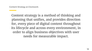 Content Strategy at Clockwork
Content strategy is a method of thinking and
planning that unifies, and provides direction
for, every piece of digital content throughout
its lifecycle and across every environment, in
order to align business objectives with user
needs for measurable impact.
12
 
