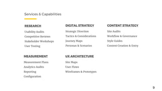 Services & Capabilities
RESEARCH
Usability Audits
Competitive Reviews
Stakeholder Workshops
User Testing
DIGITAL STRATEGY
Strategic Direction
Tactics & Considerations
Journey Maps
Personas & Scenarios
UX ARCHITECTURE
Site Maps
User Flows
Wireframes & Prototypes
MEASUREMENT
Measurement Plans
Analytics Audits
Reporting
Configuration
CONTENT STRATEGY
Site Audits
Workflow & Governance
Style Guides
Content Creation & Entry
9
 