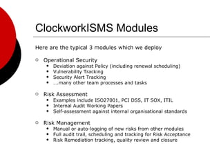 ClockworkISMS Modules Here are the typical 3 modules which we deploy Operational Security Deviation against Policy (including renewal scheduling) Vulnerability Tracking Security Alert Tracking … .many other team processes and tasks Risk Assessment Examples include ISO27001, PCI DSS, IT SOX, ITIL Internal Audit Working Papers Self-assessment against internal organisational standards Risk Management Manual or auto-logging of new risks from other modules Full audit trail, scheduling and tracking for Risk Acceptance Risk Remediation tracking, quality review and closure 