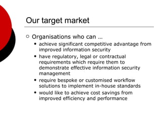 Our target market Organisations who can … achieve significant competitive advantage from improved information security have regulatory, legal or contractual requirements which require them to demonstrate effective information security management require bespoke or customised workflow solutions to implement in-house standards would like to achieve cost savings from improved efficiency and performance 