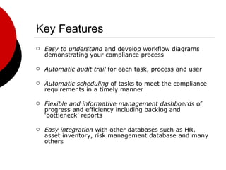 Key Features Easy to understand  and develop workflow diagrams demonstrating your compliance process Automatic audit trail  for each task, process and user Automatic scheduling  of tasks to meet the compliance requirements in a timely manner Flexible and informative management dashboards  of progress and efficiency including backlog and ‘bottleneck’ reports Easy integration  with other databases such as HR, asset inventory, risk management database and many others 