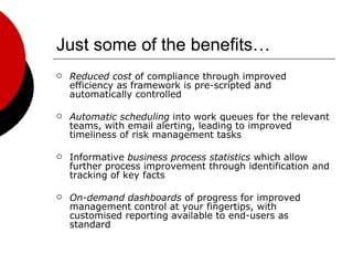 Just some of the benefits… Reduced cost  of compliance through improved efficiency as framework is pre-scripted and automatically controlled Automatic scheduling  into work queues for the relevant teams, with email alerting, leading to improved timeliness of risk management tasks Informative  business process statistics  which allow further process improvement through identification and tracking of key facts On-demand dashboards  of progress for improved management control at your fingertips, with customised reporting available to end-users as standard 