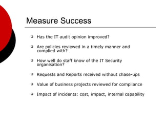 Measure Success Has the IT audit opinion improved? Are policies reviewed in a timely manner and complied with? How well do staff know of the IT Security organisation? Requests and Reports received without chase-ups Value of business projects reviewed for compliance Impact of incidents: cost, impact, internal capability 