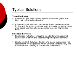 Typical Solutions Travel Industry Challenge: Multiple locations spread across the globe with high costs of travel and review ClockworkISMS Solution:  Increased use of self-assessment for low-risk locations attaching audit evidence remotely using web-based solution, allowing greater focus on higher risk hubs Financial Services Challenge: Multiple overlapping standards which required duplication of effort and separate reporting requirements ClockworkISMS Solution:  Design of a single customised risk assessment review process which covered all standards, and had automatic filtering of on-demand dashboards 