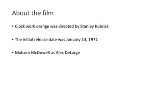 About the film
• Clock work orange was directed by Stanley Kubrick
• The initial release date was January 13, 1972
• Malcom McDowell as Alex DeLarge
 