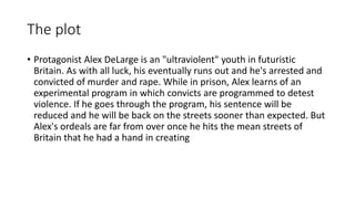 The plot
• Protagonist Alex DeLarge is an "ultraviolent" youth in futuristic
Britain. As with all luck, his eventually runs out and he's arrested and
convicted of murder and rape. While in prison, Alex learns of an
experimental program in which convicts are programmed to detest
violence. If he goes through the program, his sentence will be
reduced and he will be back on the streets sooner than expected. But
Alex's ordeals are far from over once he hits the mean streets of
Britain that he had a hand in creating
 
