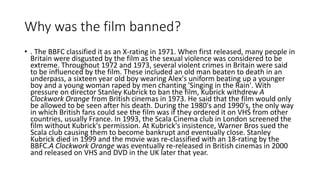 Why was the film banned?
• . The BBFC classified it as an X-rating in 1971. When first released, many people in
Britain were disgusted by the film as the sexual violence was considered to be
extreme. Throughout 1972 and 1973, several violent crimes in Britain were said
to be influenced by the film. These included an old man beaten to death in an
underpass, a sixteen year old boy wearing Alex's uniform beating up a younger
boy and a young woman raped by men chanting 'Singing in the Rain'. With
pressure on director Stanley Kubrick to ban the film, Kubrick withdrew A
Clockwork Orange from British cinemas in 1973. He said that the film would only
be allowed to be seen after his death. During the 1980's and 1990's, the only way
in which British fans could see the film was if they ordered it on VHS from other
countries, usually France. In 1993, the Scala Cinema club in London screened the
film without Kubrick's permission. At Kubrick's insistence, Warner Bros sued the
Scala club causing them to become bankrupt and eventually close. Stanley
Kubrick died in 1999 and the movie was re-classified with an 18-rating by the
BBFC.A Clockwork Orange was eventually re-released in British cinemas in 2000
and released on VHS and DVD in the UK later that year.
 