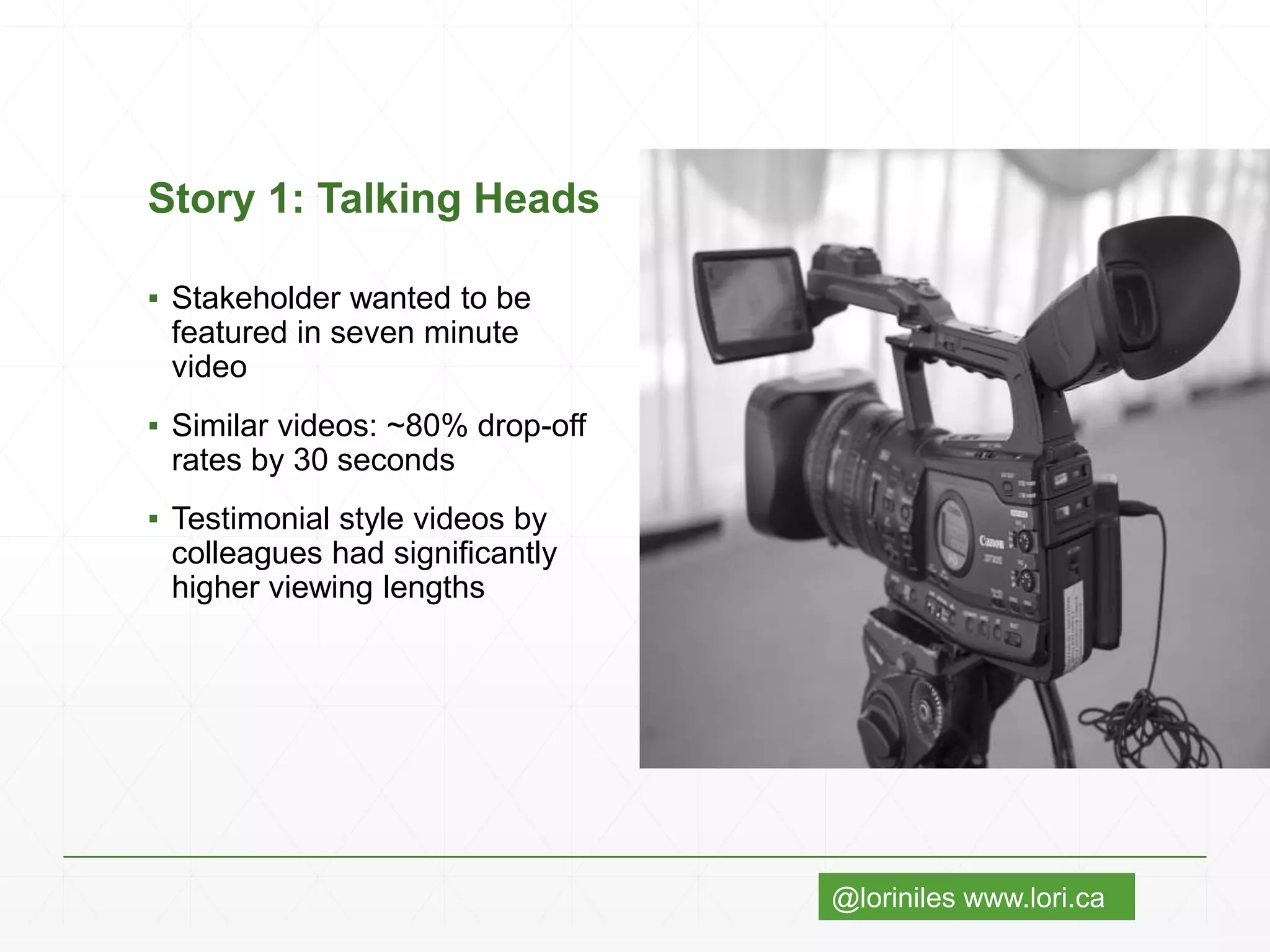 @loriniles www.lori.ca
Story 1: Talking Heads
▪ Stakeholder wanted to be
featured in seven minute
video
▪ Similar videos: ~80% drop-off
rates by 30 seconds
▪ Testimonial style videos by
colleagues had significantly
higher viewing lengths
 